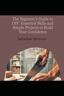 The Beginner's Guide to DIY: Essential Skills and Simple Projects to Build